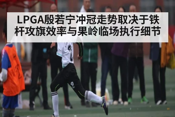 LPGA殷若宁冲冠走势取决于铁杆攻旗效率与果岭临场执行细节 - MK Sports App